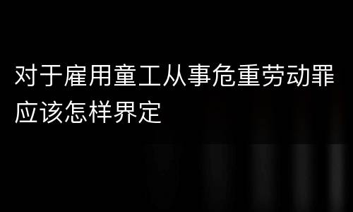 对于雇用童工从事危重劳动罪应该怎样界定