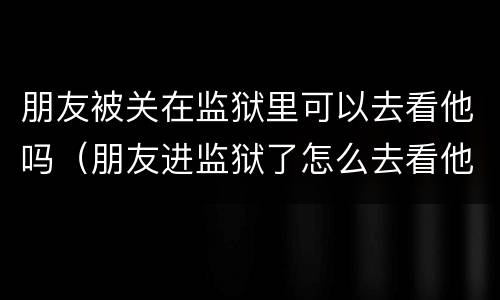 朋友被关在监狱里可以去看他吗（朋友进监狱了怎么去看他）
