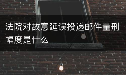 法院对故意延误投递邮件量刑幅度是什么