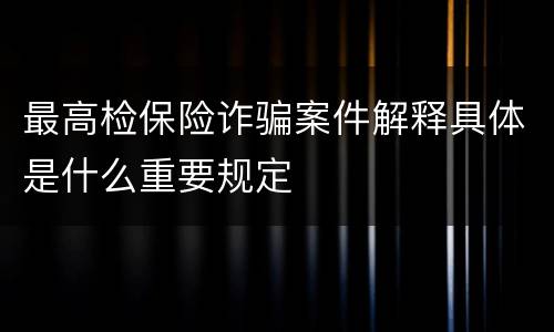 最高检保险诈骗案件解释具体是什么重要规定