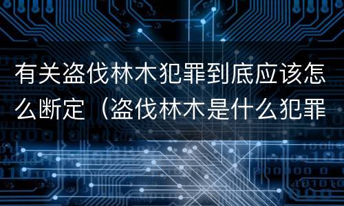 有关盗伐林木犯罪到底应该怎么断定（盗伐林木是什么犯罪类型）