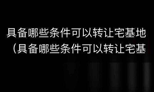 具备哪些条件可以转让宅基地（具备哪些条件可以转让宅基地使用权）
