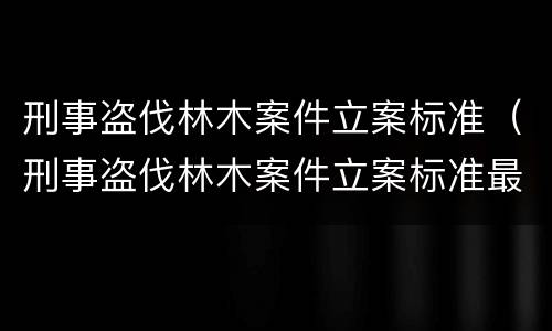 刑事盗伐林木案件立案标准（刑事盗伐林木案件立案标准最新）