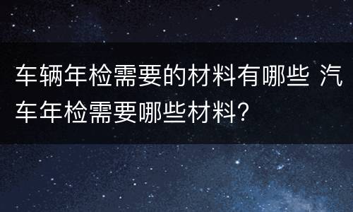 车辆年检需要的材料有哪些 汽车年检需要哪些材料?
