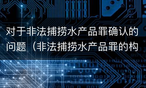 对于非法捕捞水产品罪确认的问题（非法捕捞水产品罪的构成要件）