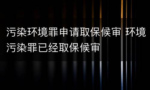 污染环境罪申请取保候审 环境污染罪已经取保候审