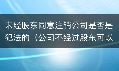 未经股东同意注销公司是否是犯法的（公司不经过股东可以注销吗）