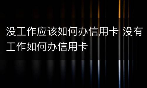 没工作应该如何办信用卡 没有工作如何办信用卡