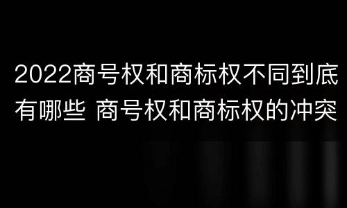 2022商号权和商标权不同到底有哪些 商号权和商标权的冲突和解决