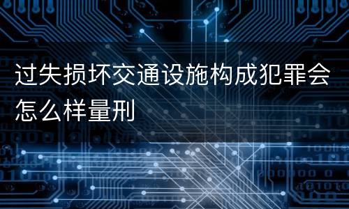 过失损坏交通设施构成犯罪会怎么样量刑