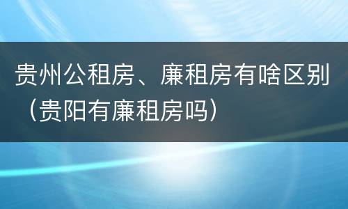 贵州公租房、廉租房有啥区别（贵阳有廉租房吗）