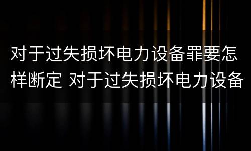 对于过失损坏电力设备罪要怎样断定 对于过失损坏电力设备罪要怎样断定