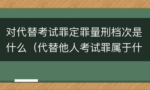 对代替考试罪定罪量刑档次是什么（代替他人考试罪属于什么类犯罪）