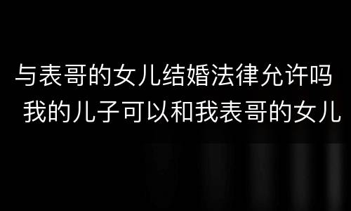 与表哥的女儿结婚法律允许吗 我的儿子可以和我表哥的女儿结婚吗?