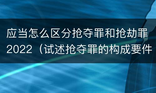 应当怎么区分抢夺罪和抢劫罪2022（试述抢夺罪的构成要件以及与抢劫罪的区别）