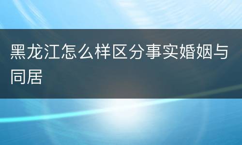 黑龙江怎么样区分事实婚姻与同居
