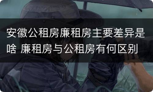 安徽公租房廉租房主要差异是啥 廉租房与公租房有何区别