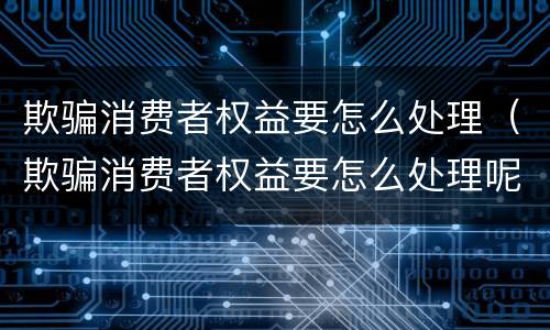 欺骗消费者权益要怎么处理（欺骗消费者权益要怎么处理呢）