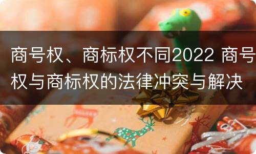商号权、商标权不同2022 商号权与商标权的法律冲突与解决
