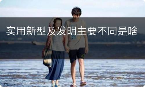 实用新型及发明主要不同是啥