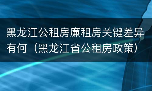 黑龙江公租房廉租房关键差异有何（黑龙江省公租房政策）