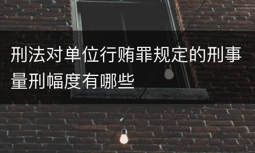 刑法对单位行贿罪规定的刑事量刑幅度有哪些