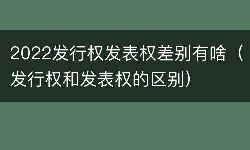 2022发行权发表权差别有啥（发行权和发表权的区别）