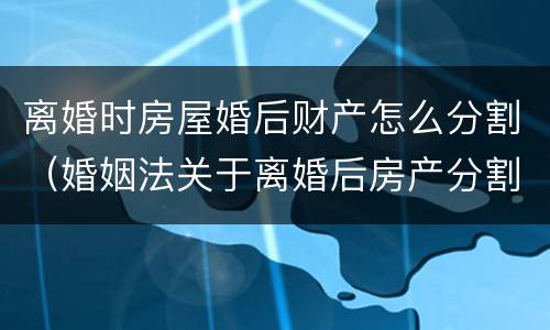 离婚时房屋婚后财产怎么分割（婚姻法关于离婚后房产分割）