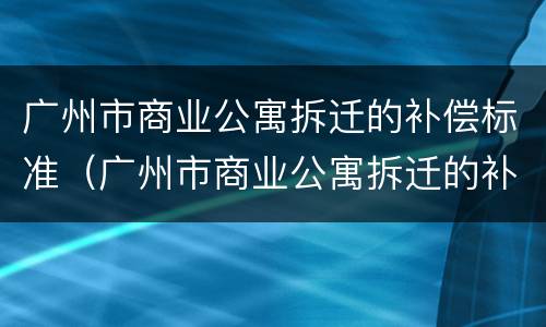 广州市商业公寓拆迁的补偿标准（广州市商业公寓拆迁的补偿标准是多少）