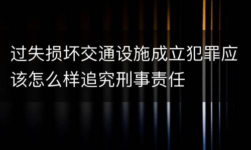 过失损坏交通设施成立犯罪应该怎么样追究刑事责任