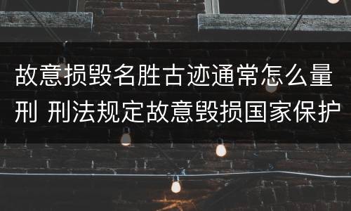 故意损毁名胜古迹通常怎么量刑 刑法规定故意毁损国家保护的名胜古迹情节严重的处