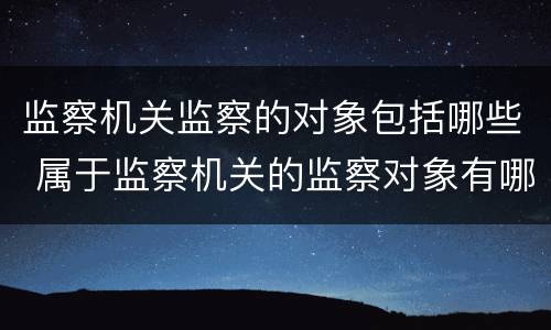 监察机关监察的对象包括哪些 属于监察机关的监察对象有哪些