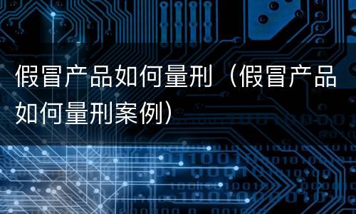 假冒产品如何量刑（假冒产品如何量刑案例）