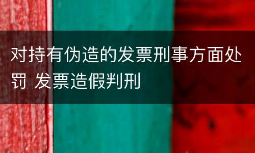 对持有伪造的发票刑事方面处罚 发票造假判刑