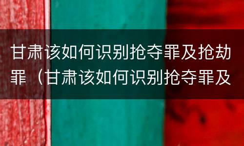 甘肃该如何识别抢夺罪及抢劫罪（甘肃该如何识别抢夺罪及抢劫罪的案件）