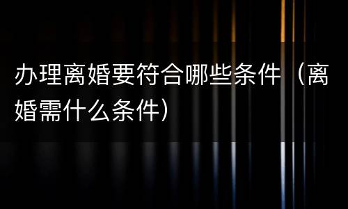 办理离婚要符合哪些条件（离婚需什么条件）