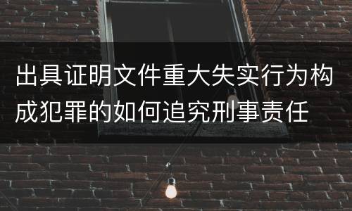 出具证明文件重大失实行为构成犯罪的如何追究刑事责任