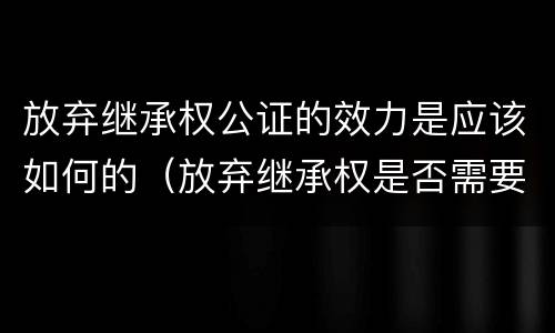 放弃继承权公证的效力是应该如何的（放弃继承权是否需要公证）