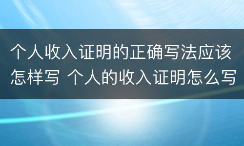 个人收入证明的正确写法应该怎样写 个人的收入证明怎么写