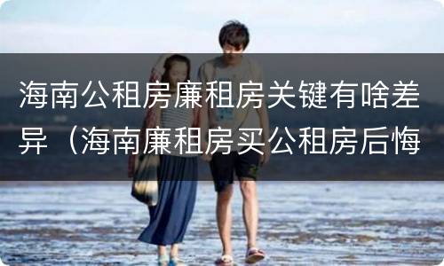 海南公租房廉租房关键有啥差异（海南廉租房买公租房后悔了）