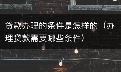 贷款办理的条件是怎样的（办理贷款需要哪些条件）