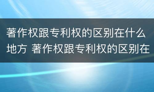 著作权跟专利权的区别在什么地方 著作权跟专利权的区别在什么地方呢