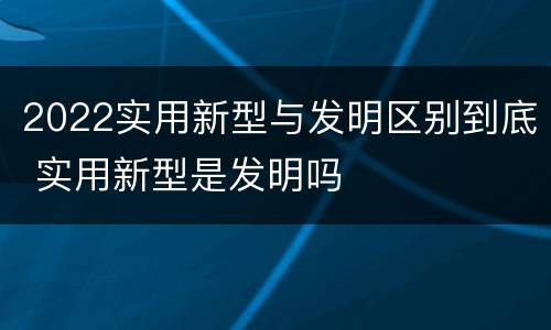2022实用新型与发明区别到底 实用新型是发明吗