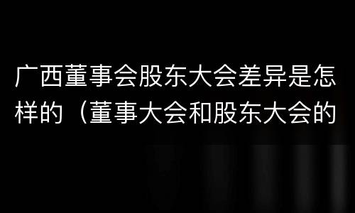 广西董事会股东大会差异是怎样的（董事大会和股东大会的区别）