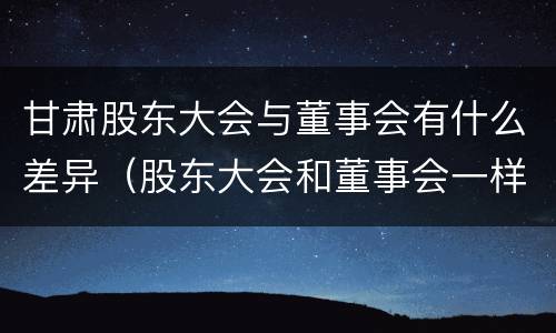 甘肃股东大会与董事会有什么差异（股东大会和董事会一样吗）