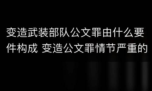 变造武装部队公文罪由什么要件构成 变造公文罪情节严重的标准