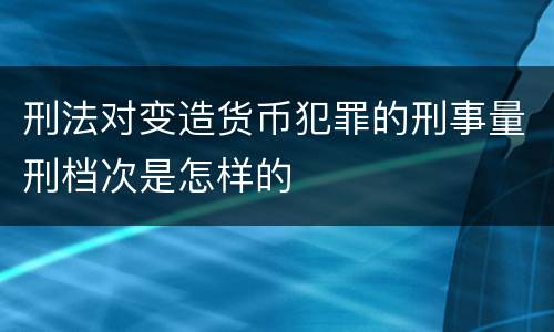 刑法对变造货币犯罪的刑事量刑档次是怎样的