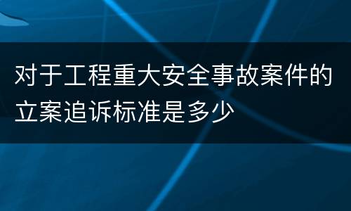 对于工程重大安全事故案件的立案追诉标准是多少