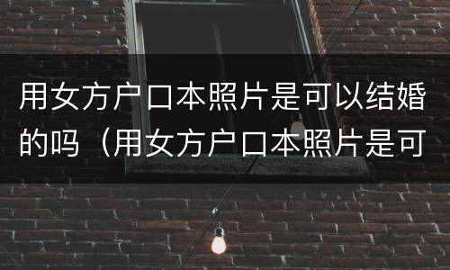 用女方户口本照片是可以结婚的吗（用女方户口本照片是可以结婚的吗有影响吗）