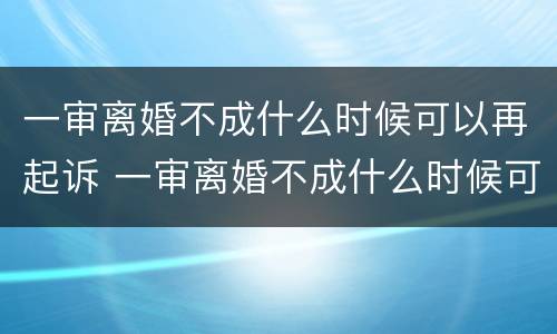 一审离婚不成什么时候可以再起诉 一审离婚不成什么时候可以再起诉呢